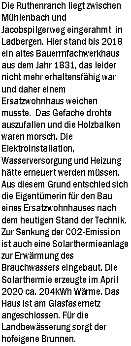 Textfeld: Die Ruthenranch liegt zwischen Mhlenbach und Jacobspilgerweg eingerahmt  in Ladbergen. Hier stand bis 2018 ein altes Bauerrnfachwerkhaus aus dem Jahr 1831, das leider nicht mehr erhaltensfhig war und daher einem Ersatzwohnhaus weichen musste.  Das Gefache drohte auszufallen und die Holzbalken waren morsch. Die Elektroinstallation, Wasserversorgung und Heizung htte erneuert werden mssen. Aus diesem Grund entschied sich die Eigentmerin fr den Bau eines Ersatzwohnhauses nach dem heutigen Stand der Technik. Zur Senkung der CO2-Emission ist auch eine Solarthermieanlage zur Erwrmung des Brauchwassers eingebaut. Die Solarthermie erzeugte im April 2020 ca. 204kWh Wrme. Das Haus ist am Glasfasernetz angeschlossen. Fr die Landbewsserung sorgt der hofeigene Brunnen.