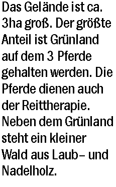 Textfeld: Das Gelnde ist ca. 3ha gro. Der grte Anteil ist Grnland auf dem 3 Pferde gehalten werden. Die Pferde dienen auch der Reittherapie. Neben dem Grnland steht ein kleiner Wald aus Laub und Nadelholz. 